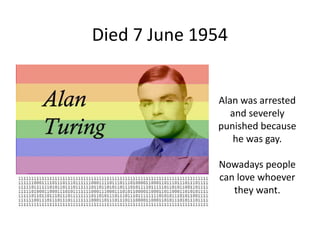 Died 7 June 1954
Alan was arrested
and severely
punished because
he was gay.
Nowadays people
can love whoever
they want.
 