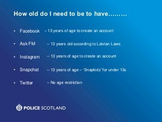 How old do I need to be to have………
• Facebook
• Ask FM
• Instagram
• Snapchat
• Twitter
– 13 years of age to create an account
– 13 years old according to Latvian Laws
– 13 years of age to create an account
– 13 years of age – ‘Snapkidz’ for under 13s
– No age restriction
 