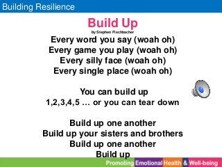 Building Resilience
Build Up
by Stephen Fischbacher
Every word you say (woah oh)
Every game you play (woah oh)
Every silly face (woah oh)
Every single place (woah oh)
You can build up
1,2,3,4,5 … or you can tear down
Build up one another
Build up your sisters and brothers
Build up one another
Build up
 