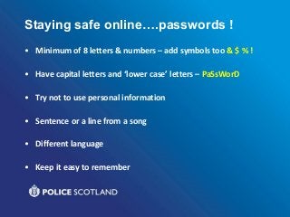 Staying safe online….passwords !
• Minimum of 8 letters & numbers – add symbols too & $ % !
• Have capital letters and ‘lower case’ letters – PaSsWorD
• Try not to use personal information
• Sentence or a line from a song
• Different language
• Keep it easy to remember
 