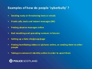 Examples of how do people ‘cyberbully’ ?
• Sending nasty or threatening texts or emails
• Prank calls, texts and instant messages (IM)
• Posting abusive messages online
• Bad mouthing and spreading rumours in forums
• Setting up a hate site/group/page
• Posting humiliating videos or pictures online, or sending them to other
people
• Taking on someone’s identity online in order to upset them
 