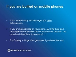If you are bullied on mobile phones
• If you receive nasty text messages you must
tell someone.
• If you are being bullied on your phone, save the texts and
messages and write down the dates and chats that can’t be
saved and show them to someone!!!
• Don’t delay – things often get worse if you leave them to!
 