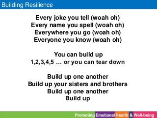 Building Resilience
Every joke you tell (woah oh)
Every name you spell (woah oh)
Everywhere you go (woah oh)
Everyone you know (woah oh)
You can build up
1,2,3,4,5 … or you can tear down
Build up one another
Build up your sisters and brothers
Build up one another
Build up
 