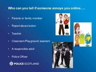 Who can you tell if someone annoys you online…..
• Parents or family member
• Report abuse button
• Teacher
• Classroom/Playground assistant
• A responsible adult
• Police Officer
 
