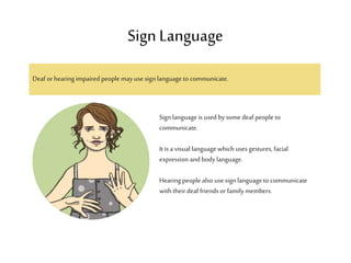 Deaf or hearingimpaired people mayuse sign language to communicate.
Sign Language
Sign language is used by some deaf people to
communicate.
It is a visual language whichuses gestures, facial
expression and body language.
Hearing people also use sign language to communicate
with their deaf friends or family members.
 