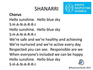 SHANARRI
Chorus
Hello sunshine. Hello blue sky
S-H-A-N-A-R-R-I
Hello sunshine. Hello blue sky
S-H-A-N-A-R-R-I
We’re safe and we’re healthy and achieving
We’re nurtured and we’re active every day
Respected you can see. Responsible are we
When everyone’s included we can be happy
Hello sunshine. Hello blue sky
S-H-A-N-A-R-R-I
@Raymond Burke 2015
 
