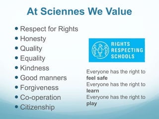 At Sciennes We Value
 Respect for Rights
 Honesty
 Quality
 Equality
 Kindness
 Good manners
 Forgiveness
 Co-operation
 Citizenship
Everyone has the right to
feel safe
Everyone has the right to
learn
Everyone has the right to
play
 