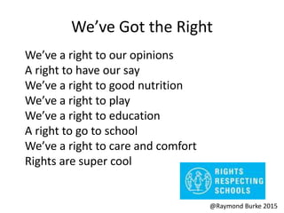 We’ve Got the Right
We’ve a right to our opinions
A right to have our say
We’ve a right to good nutrition
We’ve a right to play
We’ve a right to education
A right to go to school
We’ve a right to care and comfort
Rights are super cool
@Raymond Burke 2015
 