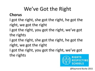 We’ve Got the Right
Chorus
I got the right, she got the right, he got the
right, we got the right
I got the right, you got the right, we’ve got
the rights
I got the right, she got the right, he got the
right, we got the right
I got the right, you got the right, we’ve got
the rights
@Raymond Burke 2015
 