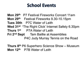 Mon 29th P7 Festival Fireworks Concert 11am
Mon 29th Festival Fireworks 9.30-10.15pm
Tues 30th P7C Water of Leith
Wed 31st ‘The Right Click’ Internet Safety 6.30pm
Thurs 1st P7A Water of Leith
Fri 2nd Sept Tam Baillie at Assemblies
P4C Judy Murray Tennis on the Road
Thurs 8th P6 Superhero Science Show – Museum
Mon 12th P7B Water of Leith
 