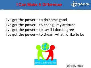 I Can Make A Difference
I’ve got the power – to do some good
I’ve got the power – to change my attitude
I’ve got the power – to say if I don’t agree
I’ve got the power – to dream what I’d like to be
@Fischy Music
 