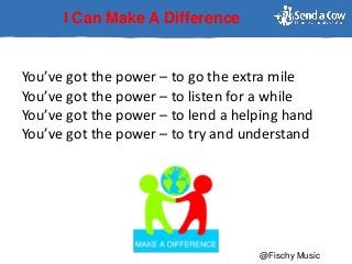 I Can Make A Difference
You’ve got the power – to go the extra mile
You’ve got the power – to listen for a while
You’ve got the power – to lend a helping hand
You’ve got the power – to try and understand
@Fischy Music
 