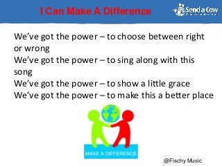 I Can Make A Difference
We’ve got the power – to choose between right
or wrong
We’ve got the power – to sing along with this
song
We’ve got the power – to show a little grace
We’ve got the power – to make this a better place
@Fischy Music
 