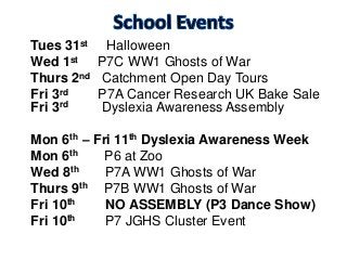 Tues 31st Halloween
Wed 1st P7C WW1 Ghosts of War
Thurs 2nd Catchment Open Day Tours
Fri 3rd P7A Cancer Research UK Bake Sale
Fri 3rd Dyslexia Awareness Assembly
Mon 6th – Fri 11th Dyslexia Awareness Week
Mon 6th P6 at Zoo
Wed 8th P7A WW1 Ghosts of War
Thurs 9th P7B WW1 Ghosts of War
Fri 10th NO ASSEMBLY (P3 Dance Show)
Fri 10th P7 JGHS Cluster Event
 