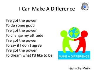 I Can Make A Difference
I’ve got the power
To do some good
I’ve got the power
To change my attitude
I’ve got the power
To say if I don’t agree
I’ve got the power
To dream what I’d like to be
@Fischy Music
22
 