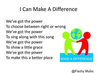 I Can Make A Difference
We’ve got the power
To choose between right or wrong
We’ve got the power
To sing along with this song
We’ve got the power
To show a little grace
We’ve got the power
To make this a better place
@Fischy Music
26
 