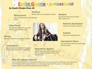 Evelyn Glennie - percussionist
By Anjalie Morgan Khan, 6B
Percussionist
Plays many instruments including the
drums.
Determined
Was determined to prove everyone
that she could still play music.
Performs Barefooted
Helps her to feel the vibrations.
Famous
Among the best percussionists in Scotland.
Rejected by Teacher
Teacher was unsure how to teach her, so
Glennie taught the teacher how to feel
the vibrations.
Interested in Music
First instruments were the mouth organ
and the clarinet.Inspirational
She overcame her disability to become
one among the best in her profession.
Scottish
Was born in Aberdeenshire.
Resilient
She found another way to still be
able to play music.
Deafness
Became deaf at a young age (12 years).
Why did I choose Glennie?
I am a musician myself, and I have had it drilled in to me that you play music with your ears. Glennie lost
her hearing but still managed to become an amazing percussionist! To me this is really surprising. It
taught me that I can become anything if I put my mind to it.
 