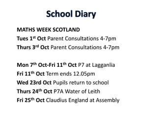 MATHS WEEK SCOTLAND
Tues 1st Oct Parent Consultations 4-7pm
Thurs 3rd Oct Parent Consultations 4-7pm
Mon 7th Oct-Fri 11th Oct P7 at Lagganlia
Fri 11th Oct Term ends 12.05pm
Wed 23rd Oct Pupils return to school
Thurs 24th Oct P7A Water of Leith
Fri 25th Oct Claudius England at Assembly
 