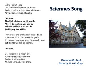 In the year of 1892
Our school first opened its doors
And the girls and boys from all around
Arrived in hordes and hordes
CHORUS
Aim high – let your ambitions fly
Always be the best you can be
Believe. Achieve in all you do
And happy you will be
From slates and chalks and inks and nibs
To whiteboards, computers and pens.
You never know what your future will bring
But friends will still be friends.
CHORUS
Our school it is a happy one
For children and adults too
And so it will continue
As each person begins anew
Words by Mrs Ford
Music by Mrs McVicker
 