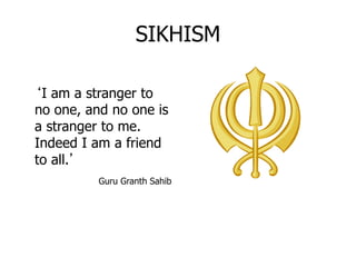 SIKHISM
‘I am a stranger to
no one, and no one is
a stranger to me.
Indeed I am a friend
to all.’
Guru Granth Sahib
 