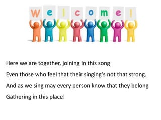 Here we are together, joining in this song
Even those who feel that their singing’s not that strong.
And as we sing may every person know that they belong
Gathering in this place!
 