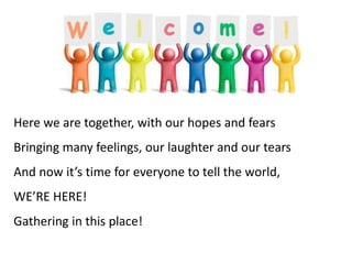 Here we are together, with our hopes and fears
Bringing many feelings, our laughter and our tears
And now it’s time for everyone to tell the world,
WE’RE HERE!
Gathering in this place!
 