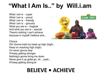 BELIEVE • ACHIEVE
What I am is - super
What I am is - proud
What I am is - friendly
What I am is - grouchy
What you are is – magical
And what you are is – special
There's nothing I can't achieve
because in myself I believe and...
Chorus
Oh! Gonna hold my head up high (high)
Keep on reaching high (high)
I'm never gonna stop
I'll keep getting stronger
Nothing's gonna bring me down
Never give it up gotta go, oh... yeah...
I'll keep getting strong-er
“What I Am Is..” by Will.i.am
 