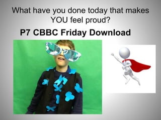 What have you done today that makes
YOU feel proud?
P7 CBBC Friday Download
 