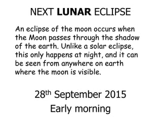 NEXT LUNAR ECLIPSE
28th September 2015
Early morning
An eclipse of the moon occurs when
the Moon passes through the shadow
of the earth. Unlike a solar eclipse,
this only happens at night, and it can
be seen from anywhere on earth
where the moon is visible.
 