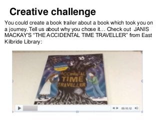 You could create a book trailer about a book which took you on
a journey. Tell us about why you chose it… Check out JANIS
MACKAY’S “THE ACCIDENTAL TIME TRAVELLER” from East
Kilbride Library:
Creative challenge
 