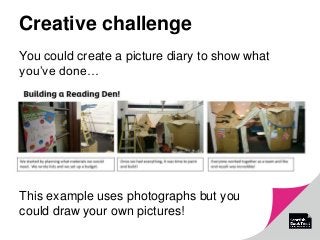 Creative challenge
You could create a picture diary to show what
you’ve done…
This example uses photographs but you
could draw your own pictures!
 