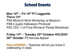 Mon 10th – Fri 14th P7 Lagganlia
Thurs 13th
P6A World of Work Workshop at Museum
P6B 4 pupils Halloween Photocall
P6C CEC 1+2 Prize Winners! Panda Workshop!
Friday 14th – Tuesday 25th October HOLIDAY
28th October P3 Harvest Appeal
HALLOWEEN – Teachers will let you know if
celebrating in class
 