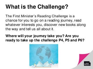 What is the Challenge?
The First Minister’s Reading Challenge is a
chance for you to go on a reading journey, read
whatever interests you, discover new books along
the way and tell us all about it.
Where will your journey take you? Are you
ready to take up the challenge P4, P5 and P6?
 