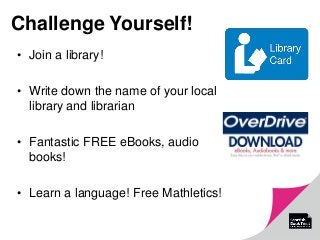 Challenge Yourself!
• Join a library!
• Write down the name of your local
library and librarian
• Fantastic FREE eBooks, audio
books!
• Learn a language! Free Mathletics!
 