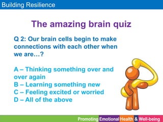 Building Resilience
The amazing brain quiz
Q 2: Our brain cells begin to make
connections with each other when
we are…?
A – Thinking something over and
over again
B – Learning something new
C – Feeling excited or worried
D – All of the above
 