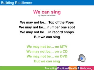 Building Resilience
We can sing
by Stephen Fischbacher
We may not be… Top of the Pops
We may not be… number one spot
We may not be… in record shops
But we can sing
We may not be… on MTV
We may not be… on a CD
We may not be… on DVD
But we can sing
 