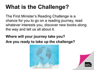 What is the Challenge?
The First Minister’s Reading Challenge is a
chance for you to go on a reading journey, read
whatever interests you, discover new books along
the way and tell us all about it.
Where will your journey take you?
Are you ready to take up the challenge?
 