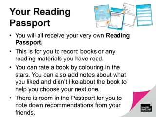 Your Reading
Passport
• You will all receive your very own Reading
Passport.
• This is for you to record books or any
reading materials you have read.
• You can rate a book by colouring in the
stars. You can also add notes about what
you liked and didn’t like about the book to
help you choose your next one.
• There is room in the Passport for you to
note down recommendations from your
friends.
 