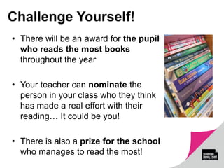 Challenge Yourself!
• There will be an award for the pupil
who reads the most books
throughout the year
• Your teacher can nominate the
person in your class who they think
has made a real effort with their
reading… It could be you!
• There is also a prize for the school
who manages to read the most!
 