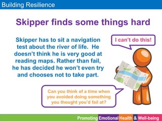 Building Resilience
Skipper finds some things hard
Skipper has to sit a navigation
test about the river of life. He
doesn’t think he is very good at
reading maps. Rather than fail,
he has decided he won’t even try
and chooses not to take part.
I can’t do this!
Can you think of a time when
you avoided doing something
you thought you’d fail at?
 
