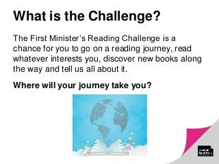 What is the Challenge?
The First Minister’s Reading Challenge is a
chance for you to go on a reading journey, read
whatever interests you, discover new books along
the way and tell us all about it.
Where will your journey take you?
 