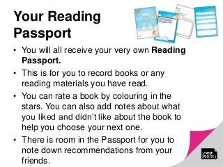 Your Reading
Passport
• You will all receive your very own Reading
Passport.
• This is for you to record books or any
reading materials you have read.
• You can rate a book by colouring in the
stars. You can also add notes about what
you liked and didn’t like about the book to
help you choose your next one.
• There is room in the Passport for you to
note down recommendations from your
friends.
 