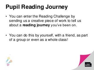 Pupil Reading Journey
• You can enter the Reading Challenge by
sending us a creative piece of work to tell us
about a reading journey you’ve been on.
• You can do this by yourself, with a friend, as part
of a group or even as a whole class!
 