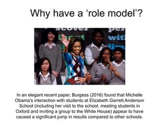 Why have a ‘role model’?
In an elegant recent paper, Burgess (2016) found that Michelle
Obama's interaction with students at Elizabeth Garrett Anderson
School (including her visit to the school, meeting students in
Oxford and inviting a group to the White House) appear to have
caused a significant jump in results compared to other schools.
 