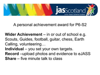 JASS logo
A personal achievement award for P6-S2
Wider Achievement – in or out of school e.g.
Scouts, Guides, football, guitar, chess, Earth
Calling, volunteering…
Individual – you set your own targets.
Record –upload photos and evidence to eJASS
Share – five minute talk to class
 
