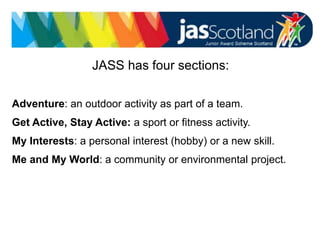 JASS logo
JASS has four sections:
Adventure: an outdoor activity as part of a team.
Get Active, Stay Active: a sport or fitness activity.
My Interests: a personal interest (hobby) or a new skill.
Me and My World: a community or environmental project.
 
