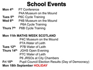 Mon 4th P7 Conference
P4A Museum on the Mound
Tues 5th P6C Cycle Training
Wed 6th P4B Museum on the Mound
P6A Cycle Training
Thurs 7th P6B Cycle Training
Mon 11th MATHS WEEK SCOTLAND
P4C Museum on the Mound
P7A Water of Leith
Tues 12th P7B Water of Leith
Thurs 14th JGHS Open Evening
P7C Water of Leith
P6 JRSOs at City Chambers
Fri 15th Pupil Council Election Results (Day of Democracy)
Mon 18th September HOLIDAY
 