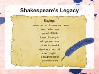 Shakespeare’s Legacy
Sayings
eaten me out of house and home
seen better days
pound of flesh
tower of strength
wild goose chase
not slept one wink
dead as a doornail
a sorry sight
a laughing stock
good riddance
 