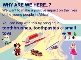 We want to make a positive impact on the lives
of the young people in Africa!
You can help with this by bringing in
toothbrushes, toothpastes or small
toys
 