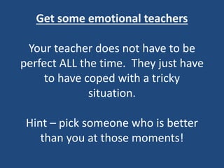 Get some emotional teachers
Your teacher does not have to be
perfect ALL the time. They just have
to have coped with a tricky
situation.
Hint – pick someone who is better
than you at those moments!
 